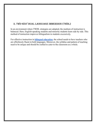 2. Two-Way Dual Language Immersion (TWDL)
In an environment where TWDL strategies are adopted, the medium of instruction is
balanced. Here, English-speaking students and minority students learn side by side. This
method of instruction improves bilingualism in students excessively.
For effective instruction in bilingual education, the school needs to have teachers who
are effortlessly fluent in both languages. Moreover, the syllabus and pattern of teaching
need to be unique and should be crafted to cater to the classroom as a whole.
 