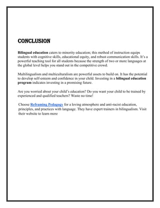 Conclusion
Bilingual education caters to minority education; this method of instruction equips
students with cognitive skills, educational equity, and robust communication skills. It’s a
powerful teaching tool for all students because the strength of two or more languages at
the global level helps you stand out in the competitive crowd.
Multilingualism and multiculturalism are powerful assets to build on. It has the potential
to develop self-esteem and confidence in your child. Investing in a bilingual education
program indicates investing in a promising future.
Are you worried about your child’s education? Do you want your child to be trained by
experienced and qualified teachers? Waste no time!
Choose Reframing Pedagogy for a loving atmosphere and anti-racist education,
principles, and practices with language. They have expert trainers in bilingualism. Visit
their website to learn more
 