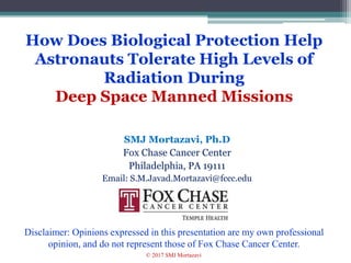 How Does Biological Protection Help
Astronauts Tolerate High Levels of
Radiation During
Deep Space Manned Missions
SMJ Mortazavi, Ph.D
Fox Chase Cancer Center
Philadelphia, PA 19111
Email: S.M.Javad.Mortazavi@fccc.edu
1
Disclaimer: Opinions expressed in this presentation are my own professional
opinion, and do not represent those of Fox Chase Cancer Center.
© 2017 SMJ Mortazavi
 