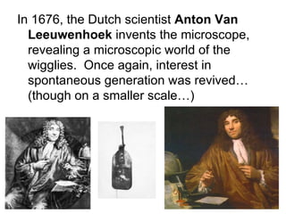 In 1676, the Dutch scientist  Anton Van   Leeuwenhoek  invents the microscope, revealing a microscopic world of the wigglies.  Once again, interest in spontaneous generation was revived…(though on a smaller scale…) 