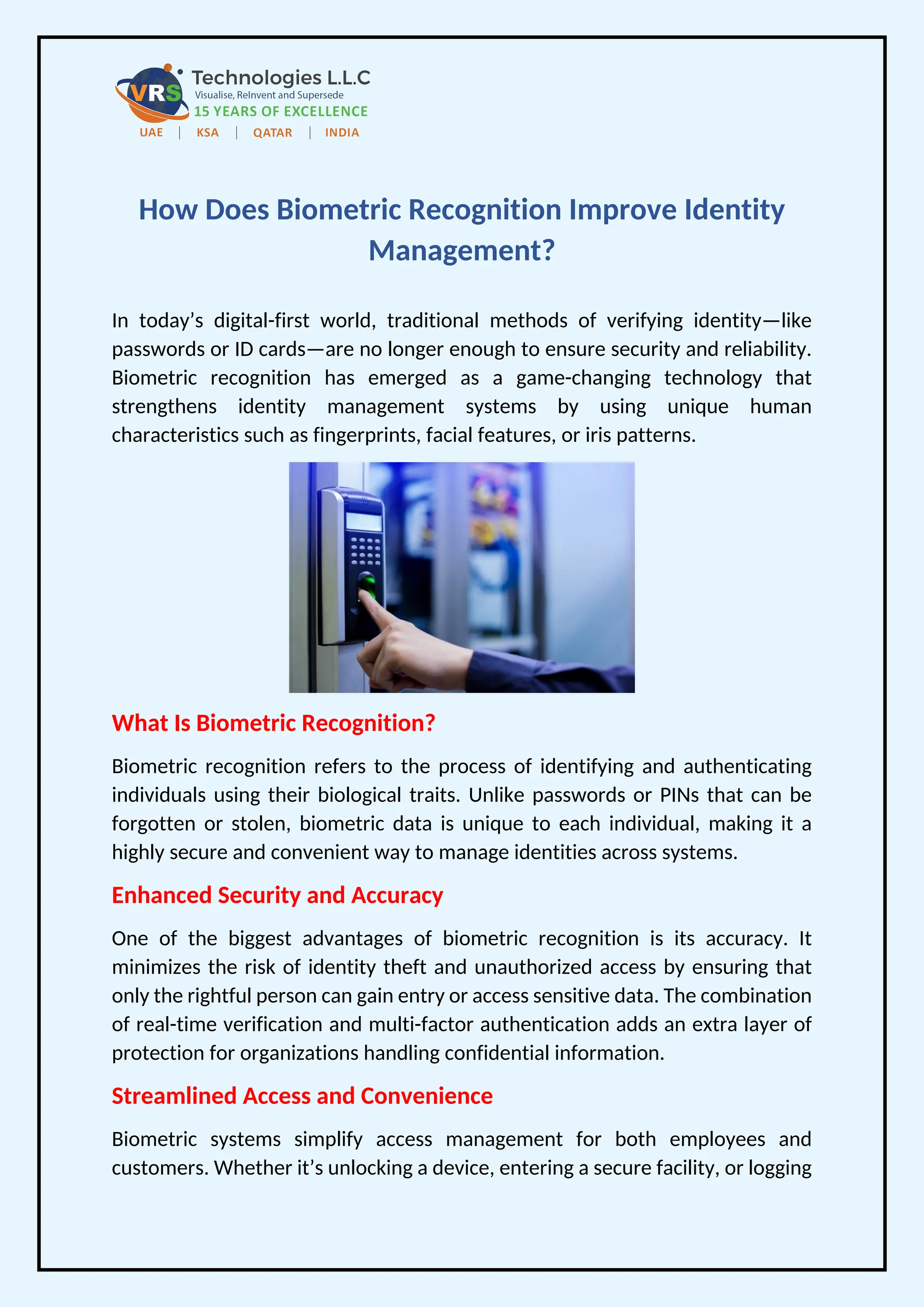 How Does Biometric Recognition Improve Identity
Management?
In today’s digital-first world, traditional methods of verifying identity—like
passwords or ID cards—are no longer enough to ensure security and reliability.
Biometric recognition has emerged as a game-changing technology that
strengthens identity management systems by using unique human
characteristics such as fingerprints, facial features, or iris patterns.
What Is Biometric Recognition?
Biometric recognition refers to the process of identifying and authenticating
individuals using their biological traits. Unlike passwords or PINs that can be
forgotten or stolen, biometric data is unique to each individual, making it a
highly secure and convenient way to manage identities across systems.
Enhanced Security and Accuracy
One of the biggest advantages of biometric recognition is its accuracy. It
minimizes the risk of identity theft and unauthorized access by ensuring that
only the rightful person can gain entry or access sensitive data. The combination
of real-time verification and multi-factor authentication adds an extra layer of
protection for organizations handling confidential information.
Streamlined Access and Convenience
Biometric systems simplify access management for both employees and
customers. Whether it’s unlocking a device, entering a secure facility, or logging
 