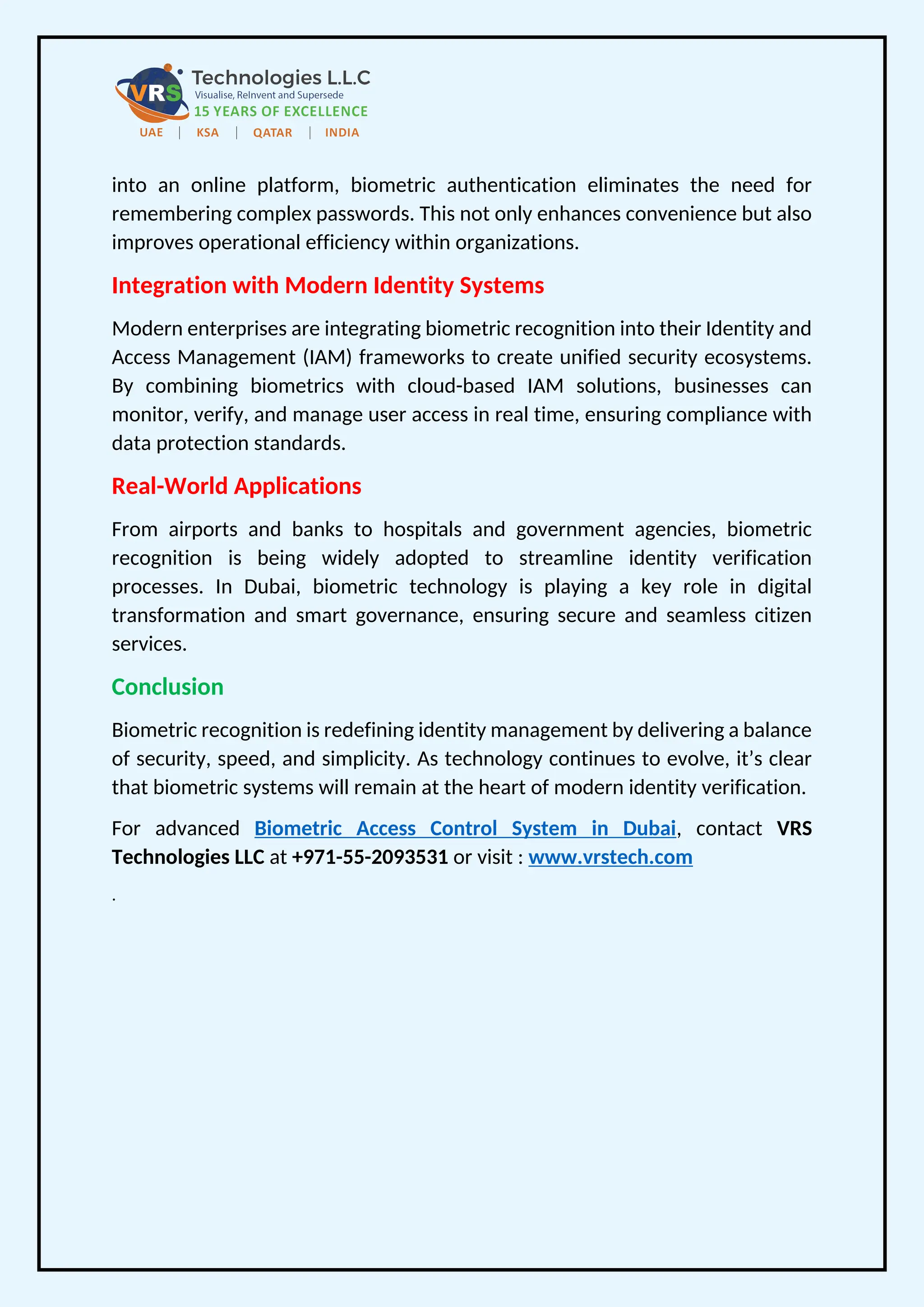 into an online platform, biometric authentication eliminates the need for
remembering complex passwords. This not only enhances convenience but also
improves operational efficiency within organizations.
Integration with Modern Identity Systems
Modern enterprises are integrating biometric recognition into their Identity and
Access Management (IAM) frameworks to create unified security ecosystems.
By combining biometrics with cloud-based IAM solutions, businesses can
monitor, verify, and manage user access in real time, ensuring compliance with
data protection standards.
Real-World Applications
From airports and banks to hospitals and government agencies, biometric
recognition is being widely adopted to streamline identity verification
processes. In Dubai, biometric technology is playing a key role in digital
transformation and smart governance, ensuring secure and seamless citizen
services.
Conclusion
Biometric recognition is redefining identity management by delivering a balance
of security, speed, and simplicity. As technology continues to evolve, it’s clear
that biometric systems will remain at the heart of modern identity verification.
For advanced Biometric Access Control System in Dubai, contact VRS
Technologies LLC at +971-55-2093531 or visit : www.vrstech.com
.
 