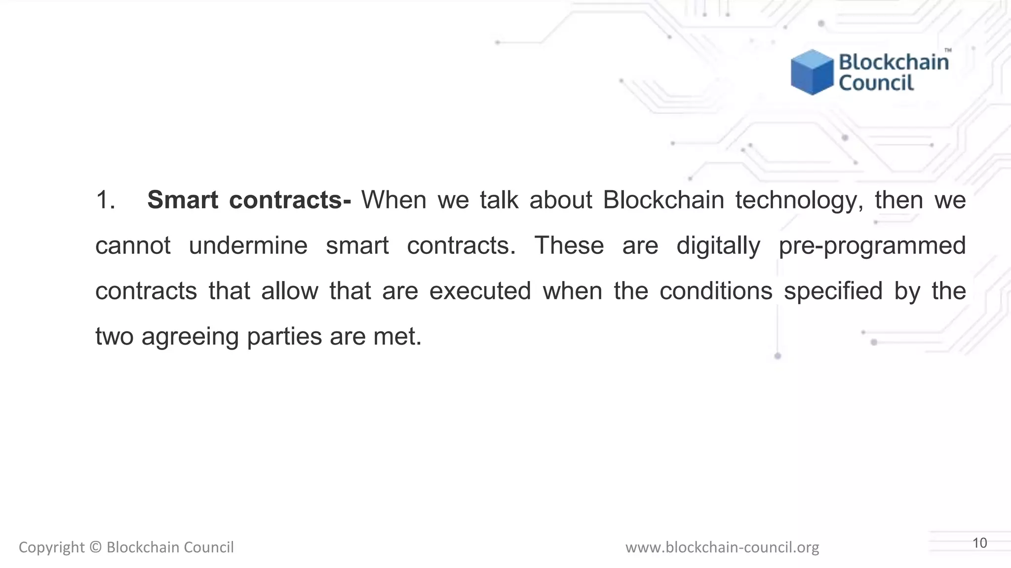 Copyright © Blockchain Council www.blockchain-council.org
1. Smart contracts- When we talk about Blockchain technology, then we
cannot undermine smart contracts. These are digitally pre-programmed
contracts that allow that are executed when the conditions specified by the
two agreeing parties are met.
10
 