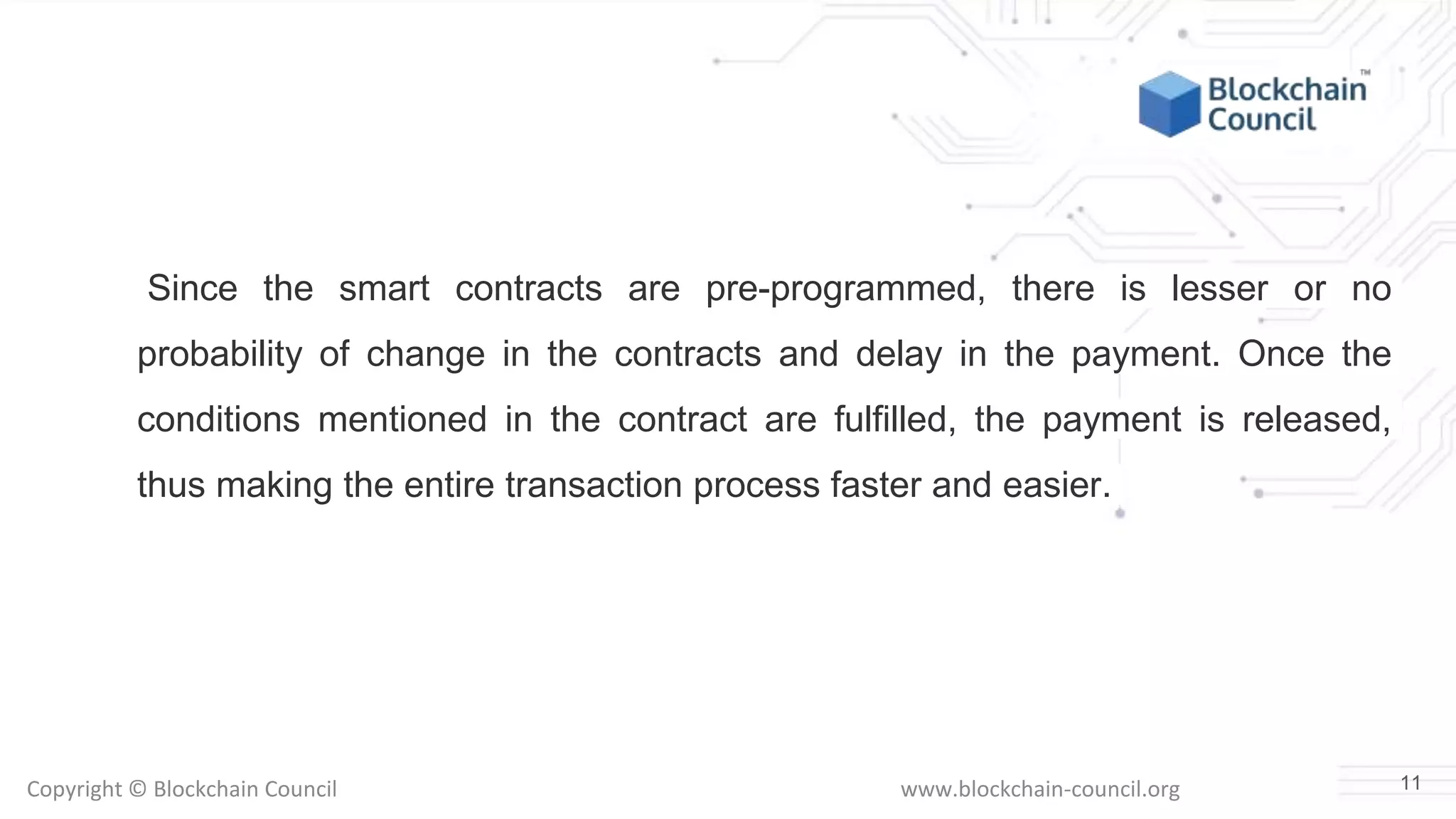 Copyright © Blockchain Council www.blockchain-council.org
Since the smart contracts are pre-programmed, there is lesser or no
probability of change in the contracts and delay in the payment. Once the
conditions mentioned in the contract are fulfilled, the payment is released,
thus making the entire transaction process faster and easier.
11
 