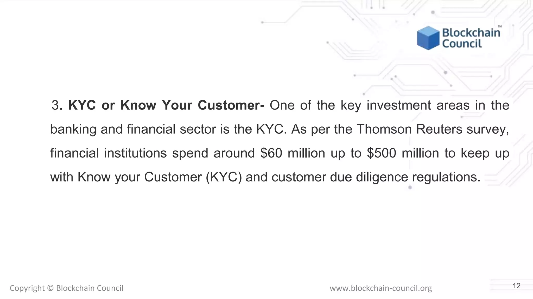 Copyright © Blockchain Council www.blockchain-council.org
3. KYC or Know Your Customer- One of the key investment areas in the
banking and financial sector is the KYC. As per the Thomson Reuters survey,
financial institutions spend around $60 million up to $500 million to keep up
with Know your Customer (KYC) and customer due diligence regulations.
12
 