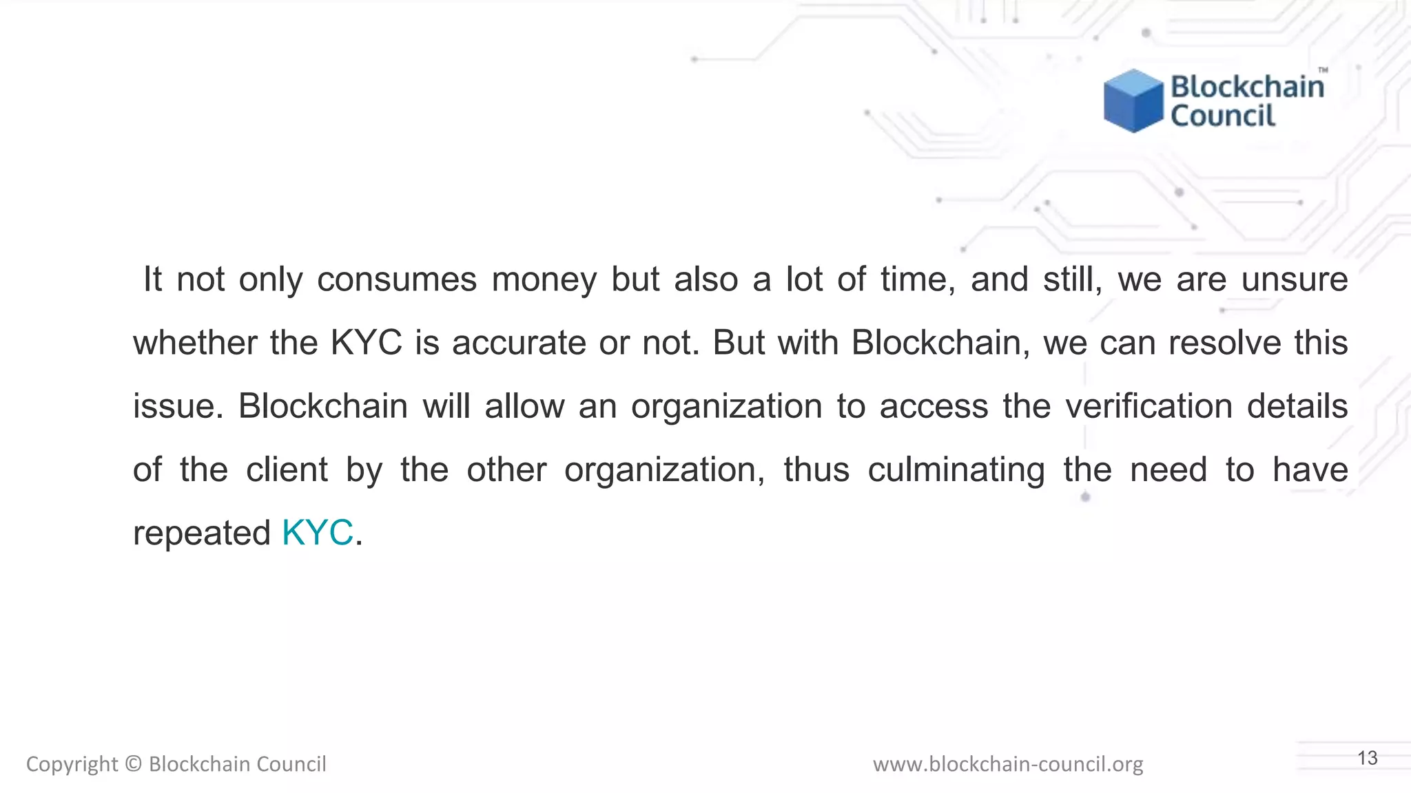 Copyright © Blockchain Council www.blockchain-council.org
It not only consumes money but also a lot of time, and still, we are unsure
whether the KYC is accurate or not. But with Blockchain, we can resolve this
issue. Blockchain will allow an organization to access the verification details
of the client by the other organization, thus culminating the need to have
repeated KYC.
13
 