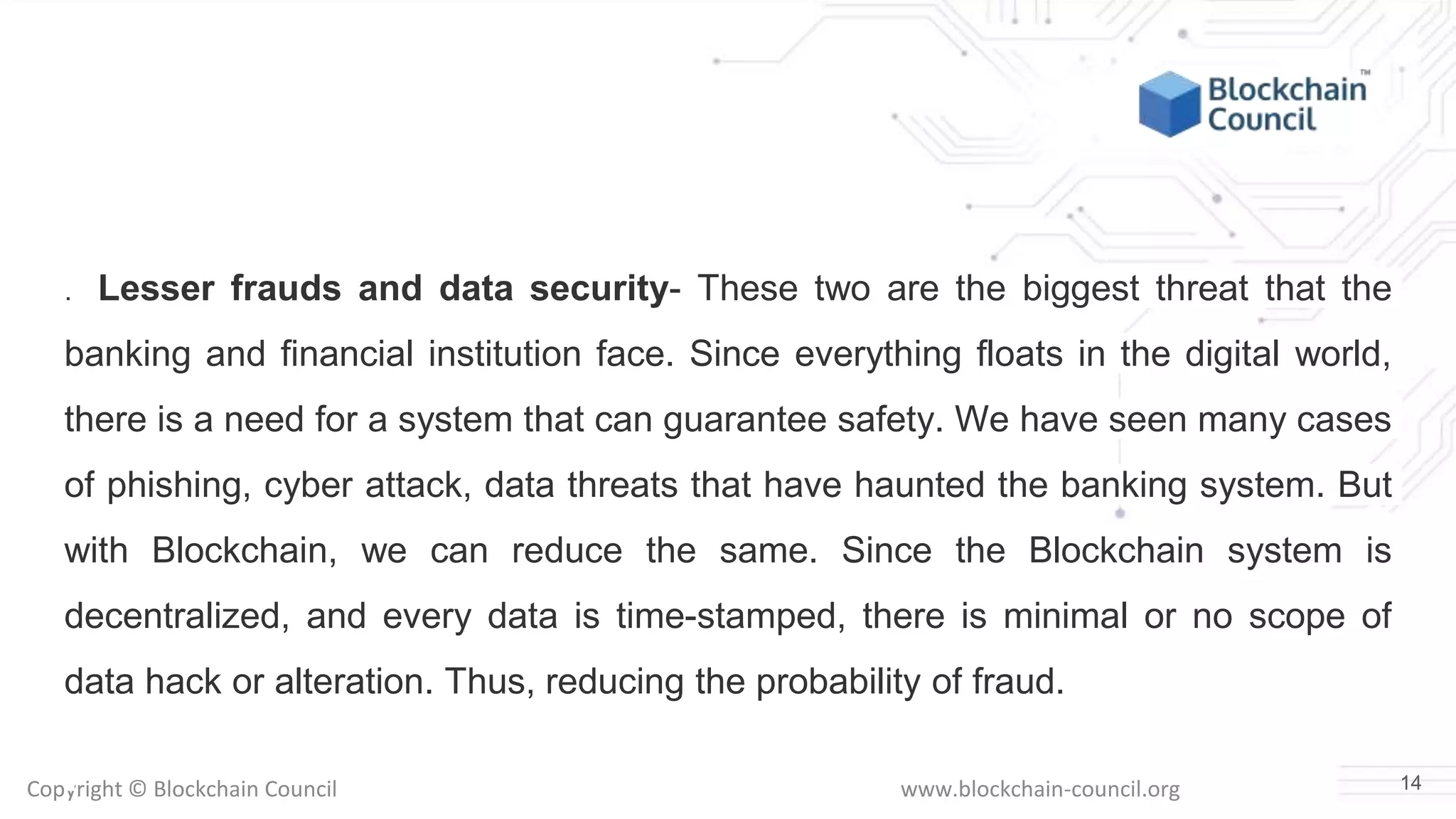 Copyright © Blockchain Council www.blockchain-council.org
. Lesser frauds and data security- These two are the biggest threat that the
banking and financial institution face. Since everything floats in the digital world,
there is a need for a system that can guarantee safety. We have seen many cases
of phishing, cyber attack, data threats that have haunted the banking system. But
with Blockchain, we can reduce the same. Since the Blockchain system is
decentralized, and every data is time-stamped, there is minimal or no scope of
data hack or alteration. Thus, reducing the probability of fraud.
14
 