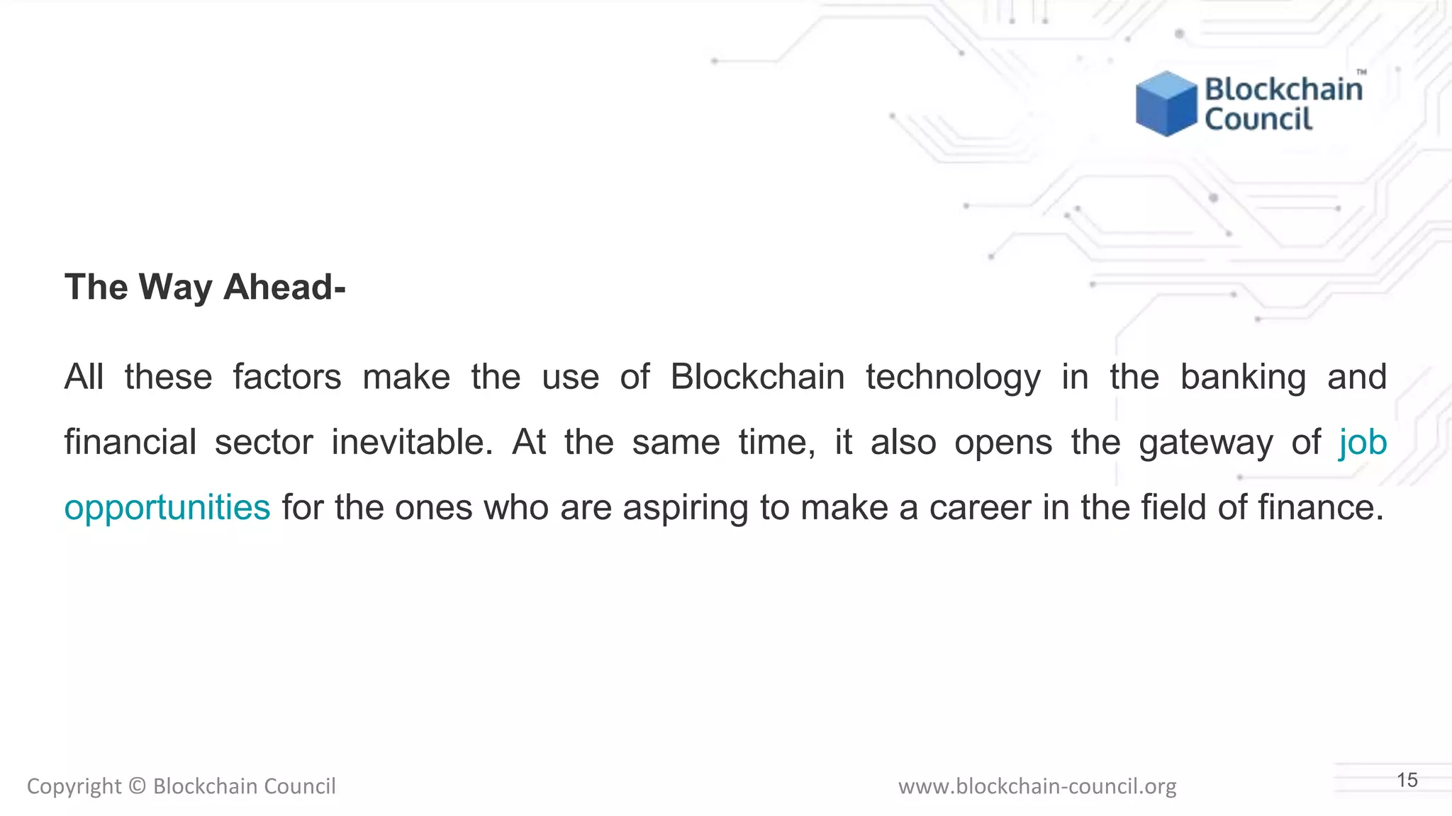 Copyright © Blockchain Council www.blockchain-council.org
The Way Ahead-
All these factors make the use of Blockchain technology in the banking and
financial sector inevitable. At the same time, it also opens the gateway of job
opportunities for the ones who are aspiring to make a career in the field of finance.
15
 