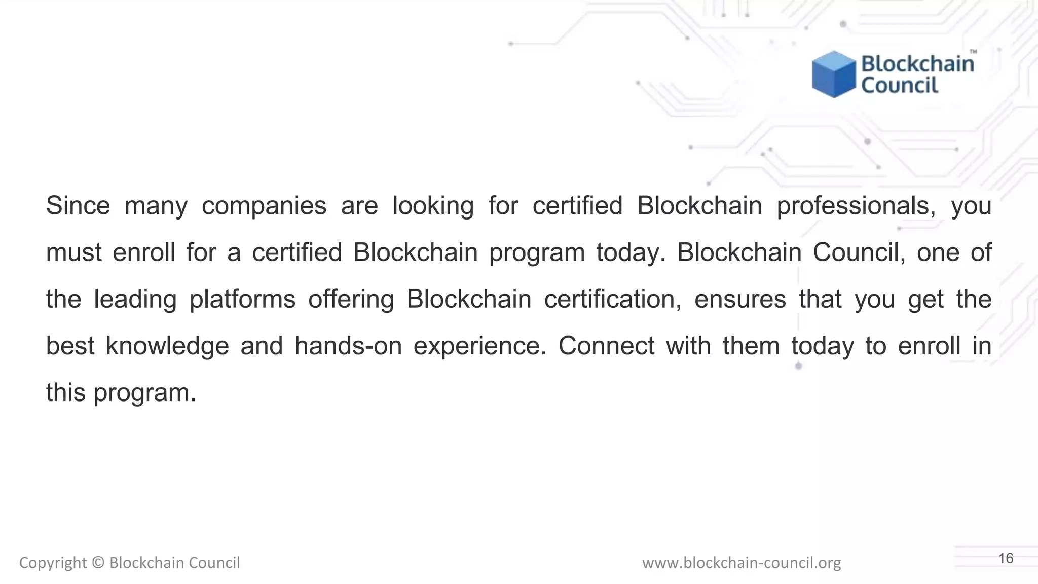 Copyright © Blockchain Council www.blockchain-council.org
Since many companies are looking for certified Blockchain professionals, you
must enroll for a certified Blockchain program today. Blockchain Council, one of
the leading platforms offering Blockchain certification, ensures that you get the
best knowledge and hands-on experience. Connect with them today to enroll in
this program.
16
 