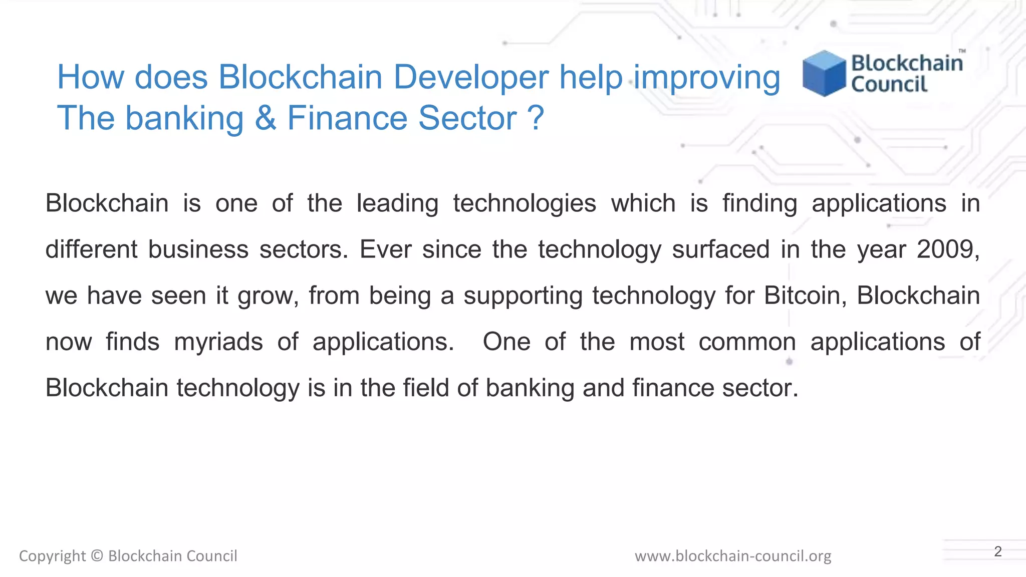Copyright © Blockchain Council www.blockchain-council.org
How does Blockchain Developer help improving
The banking & Finance Sector ?
Blockchain is one of the leading technologies which is finding applications in
different business sectors. Ever since the technology surfaced in the year 2009,
we have seen it grow, from being a supporting technology for Bitcoin, Blockchain
now finds myriads of applications. One of the most common applications of
Blockchain technology is in the field of banking and finance sector.
2
 
