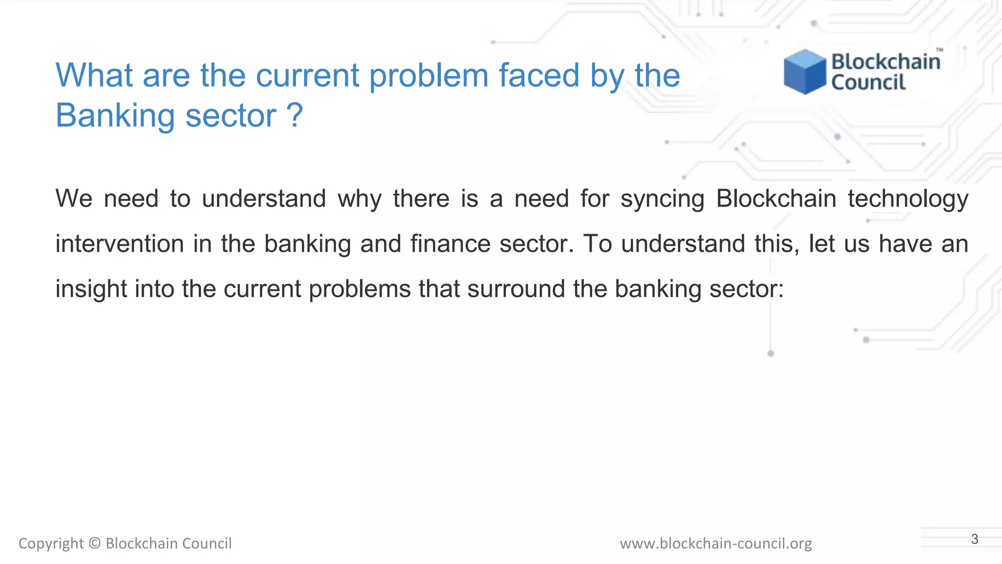 Copyright © Blockchain Council www.blockchain-council.org
What are the current problem faced by the
Banking sector ?
We need to understand why there is a need for syncing Blockchain technology
intervention in the banking and finance sector. To understand this, let us have an
insight into the current problems that surround the banking sector:
3
 
