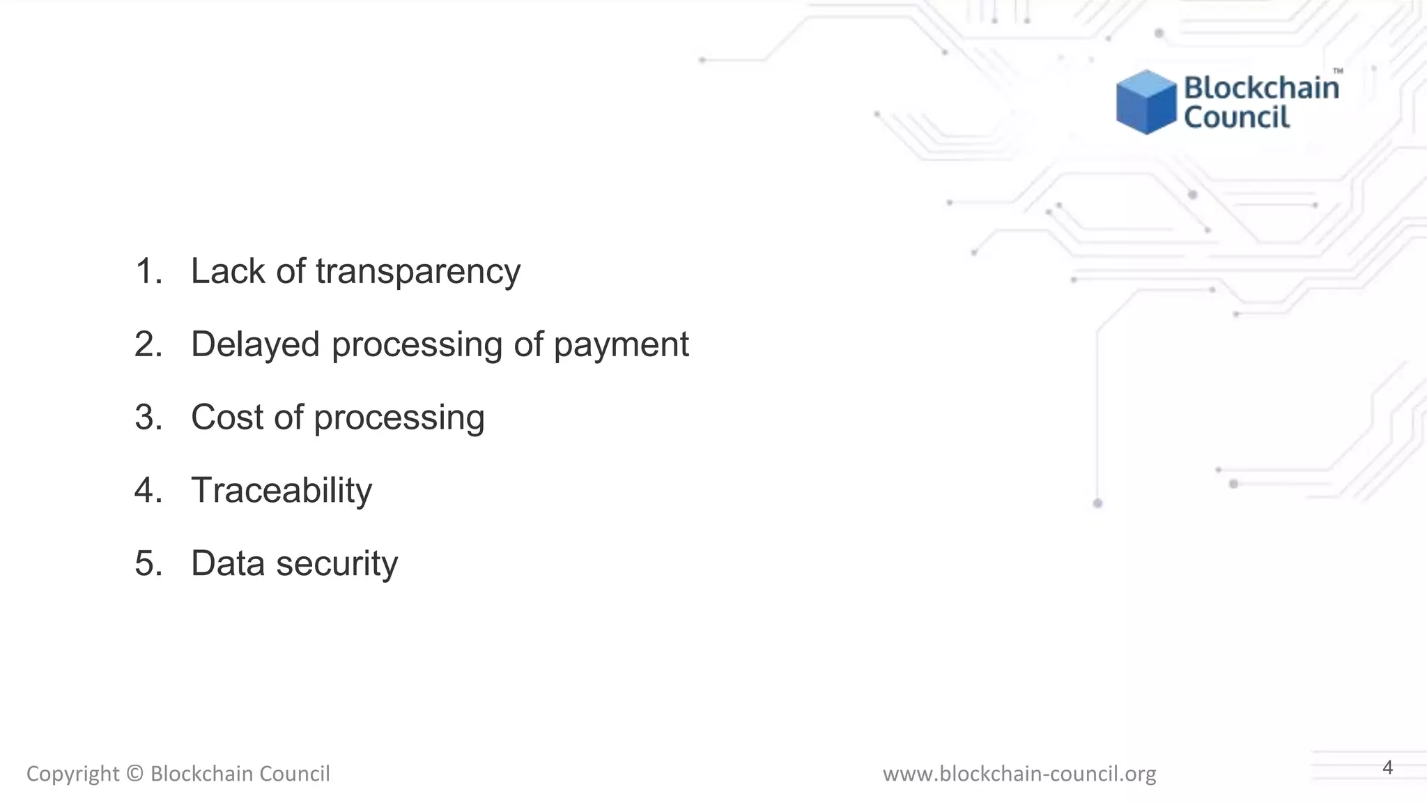 Copyright © Blockchain Council www.blockchain-council.org
1. Lack of transparency
2. Delayed processing of payment
3. Cost of processing
4. Traceability
5. Data security
4
 