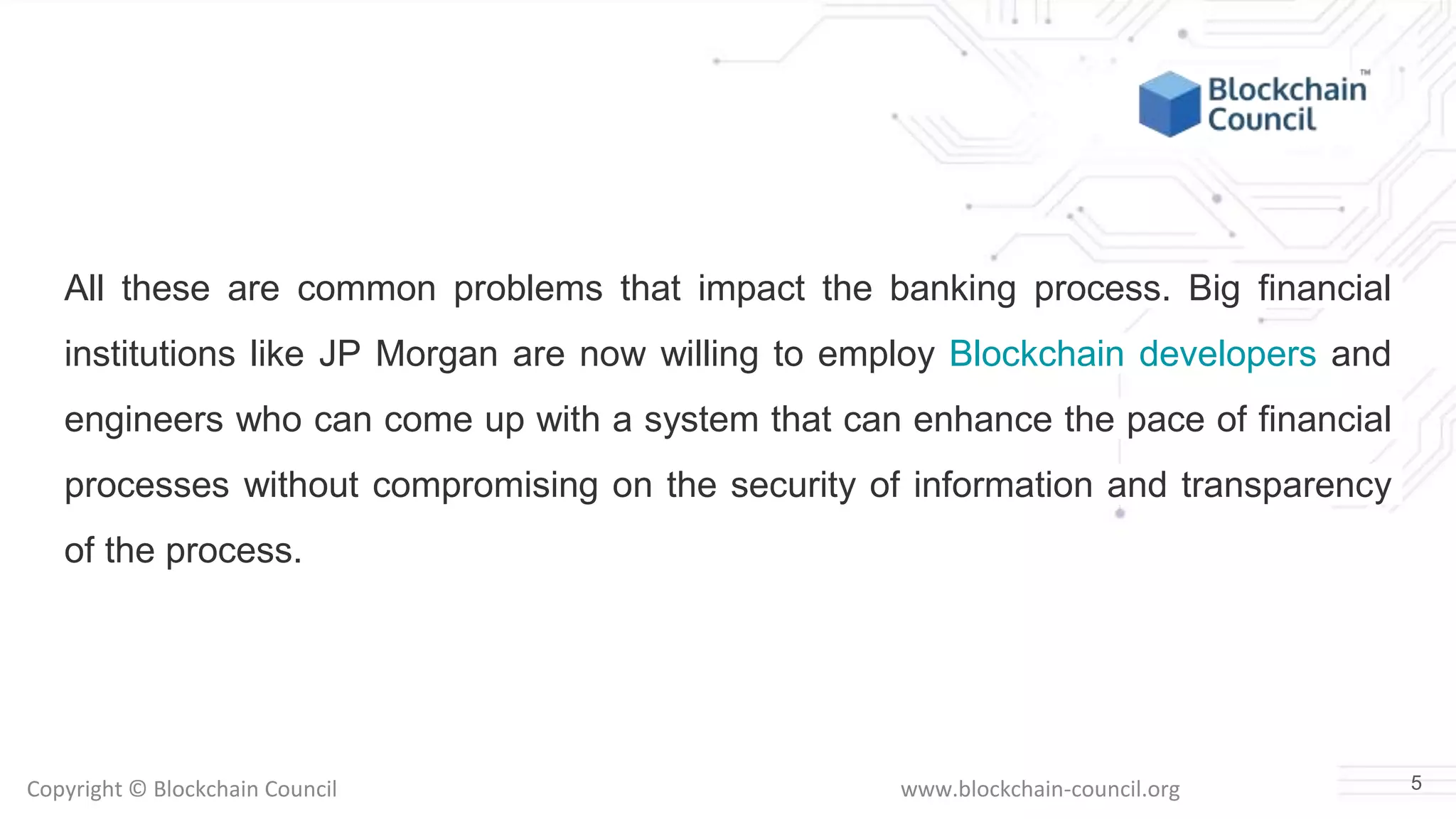 Copyright © Blockchain Council www.blockchain-council.org
All these are common problems that impact the banking process. Big financial
institutions like JP Morgan are now willing to employ Blockchain developers and
engineers who can come up with a system that can enhance the pace of financial
processes without compromising on the security of information and transparency
of the process.
5
 