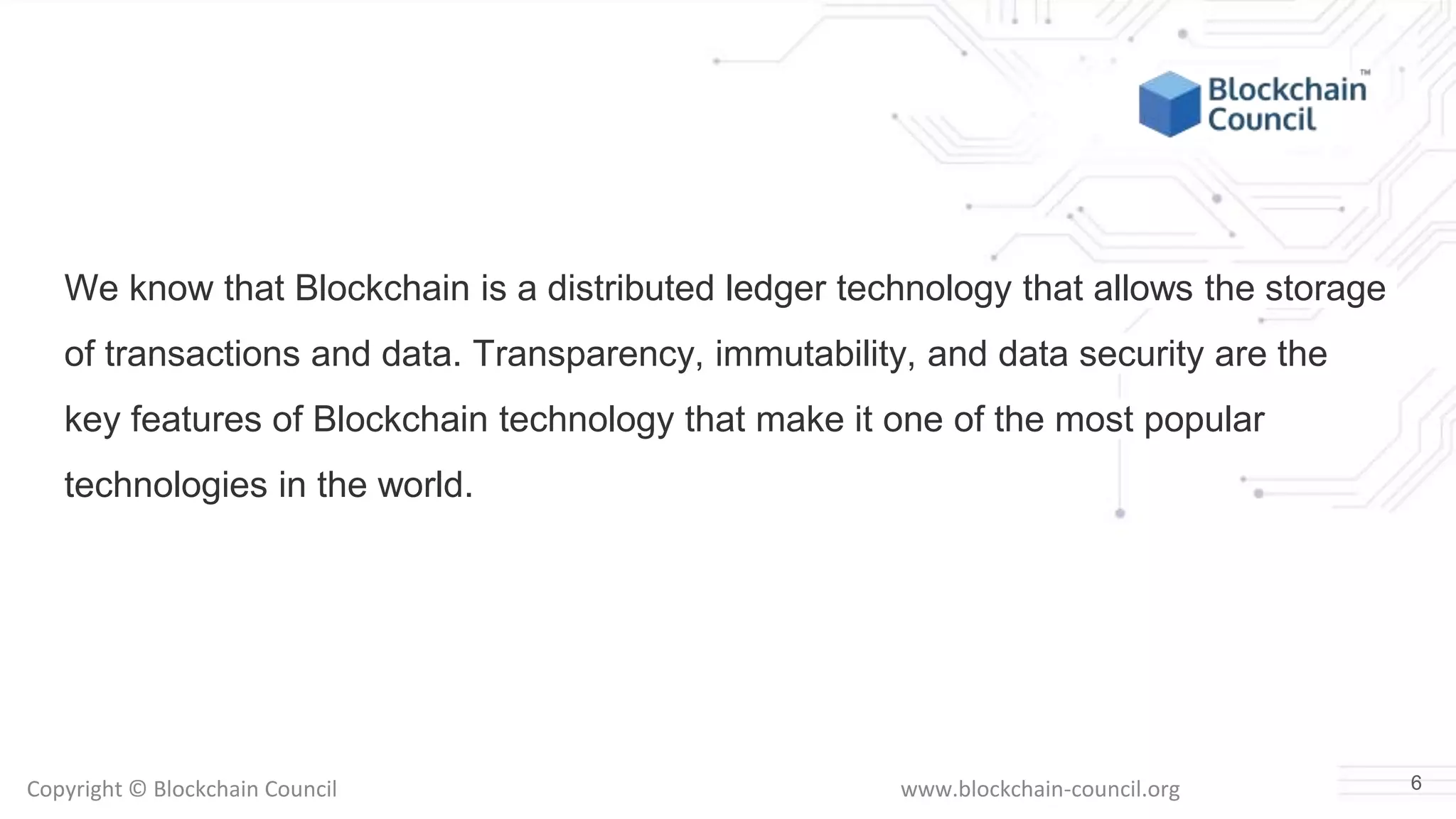 Copyright © Blockchain Council www.blockchain-council.org
We know that Blockchain is a distributed ledger technology that allows the storage
of transactions and data. Transparency, immutability, and data security are the
key features of Blockchain technology that make it one of the most popular
technologies in the world.
6
 