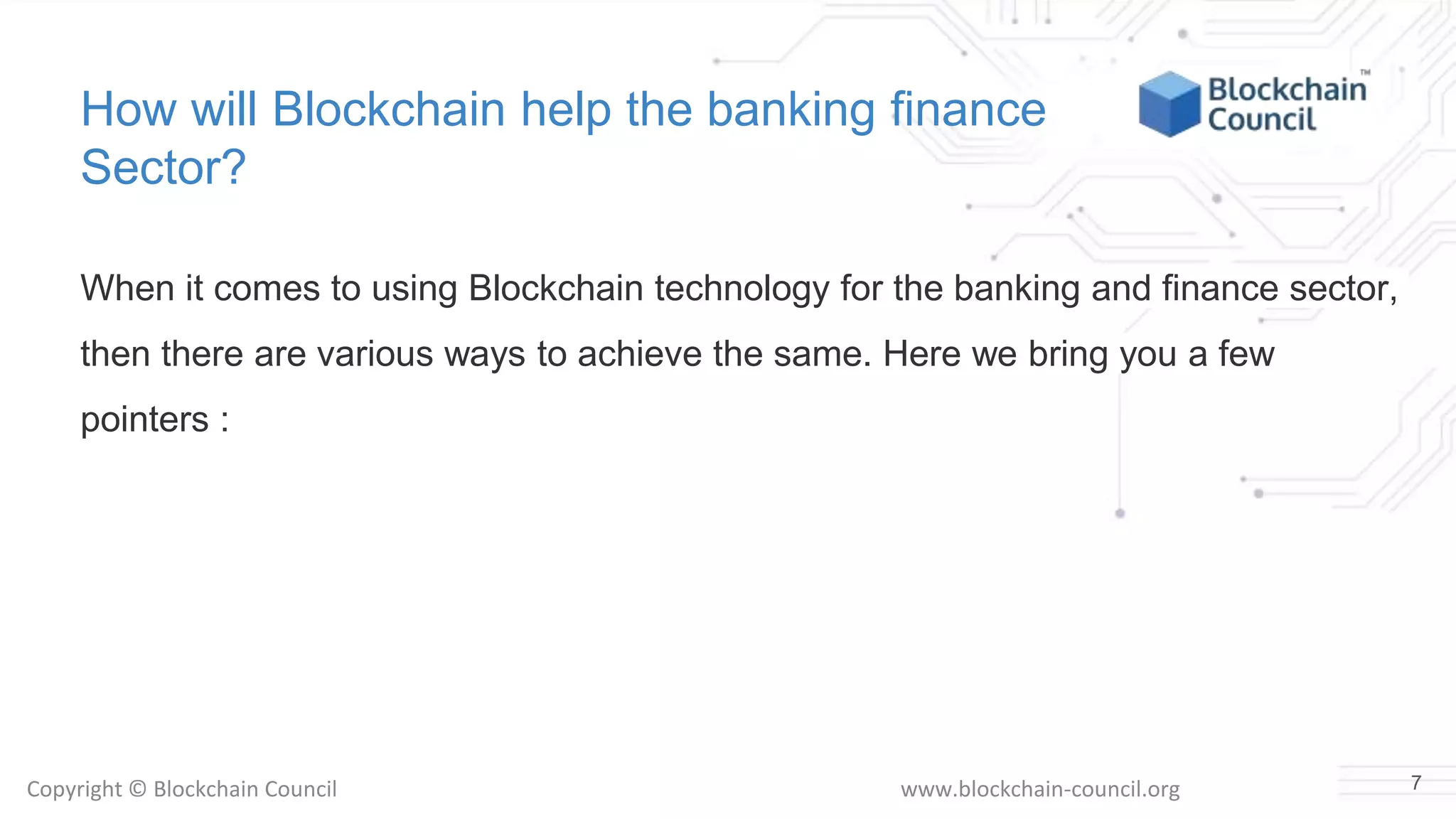 Copyright © Blockchain Council www.blockchain-council.org
How will Blockchain help the banking finance
Sector?
When it comes to using Blockchain technology for the banking and finance sector,
then there are various ways to achieve the same. Here we bring you a few
pointers :
7
 