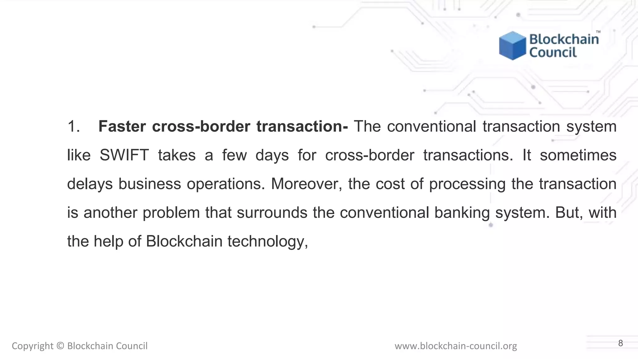 Copyright © Blockchain Council www.blockchain-council.org
1. Faster cross-border transaction- The conventional transaction system
like SWIFT takes a few days for cross-border transactions. It sometimes
delays business operations. Moreover, the cost of processing the transaction
is another problem that surrounds the conventional banking system. But, with
the help of Blockchain technology,
8
 