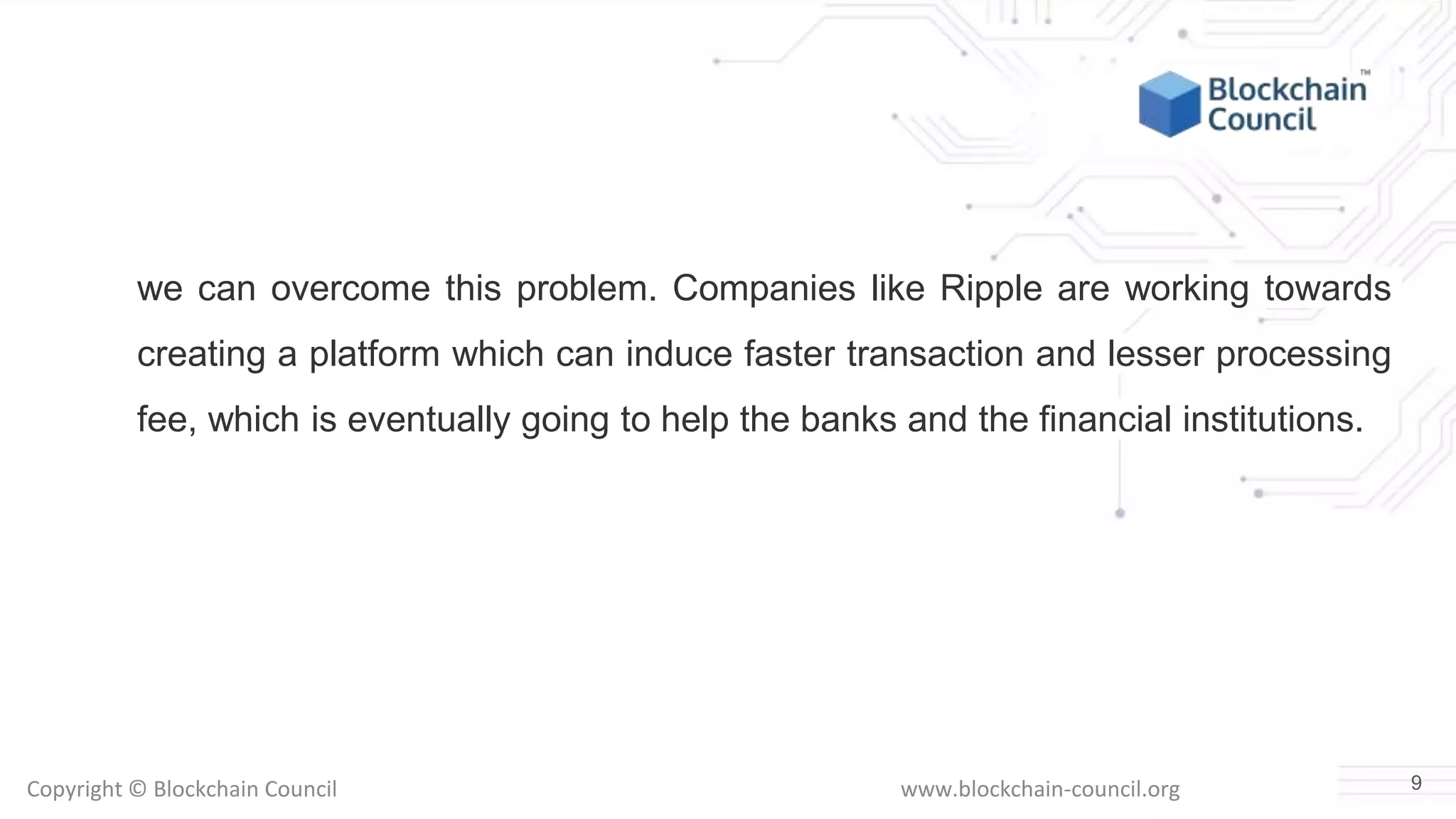 Copyright © Blockchain Council www.blockchain-council.org
we can overcome this problem. Companies like Ripple are working towards
creating a platform which can induce faster transaction and lesser processing
fee, which is eventually going to help the banks and the financial institutions.
9
 