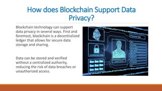 How does Blockchain Support Data
Privacy?
Blockchain technology can support
data privacy in several ways. First and
foremost, blockchain is a decentralized
ledger that allows for secure data
storage and sharing.
Data can be stored and verified
without a centralized authority,
reducing the risk of data breaches or
unauthorized access.
 