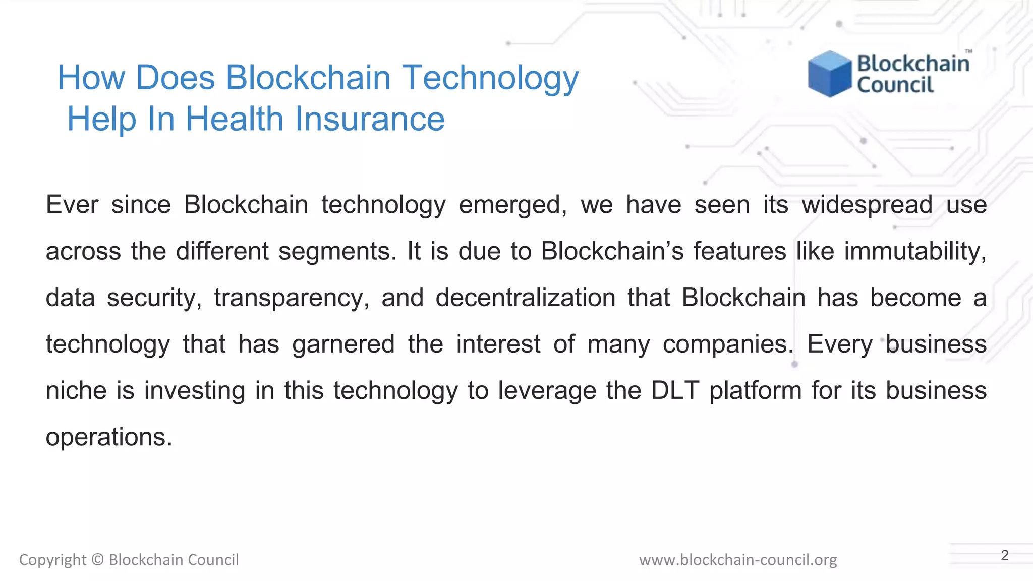 Copyright © Blockchain Council www.blockchain-council.org
How Does Blockchain Technology
Help In Health Insurance
Ever since Blockchain technology emerged, we have seen its widespread use
across the different segments. It is due to Blockchain’s features like immutability,
data security, transparency, and decentralization that Blockchain has become a
technology that has garnered the interest of many companies. Every business
niche is investing in this technology to leverage the DLT platform for its business
operations.
2
 