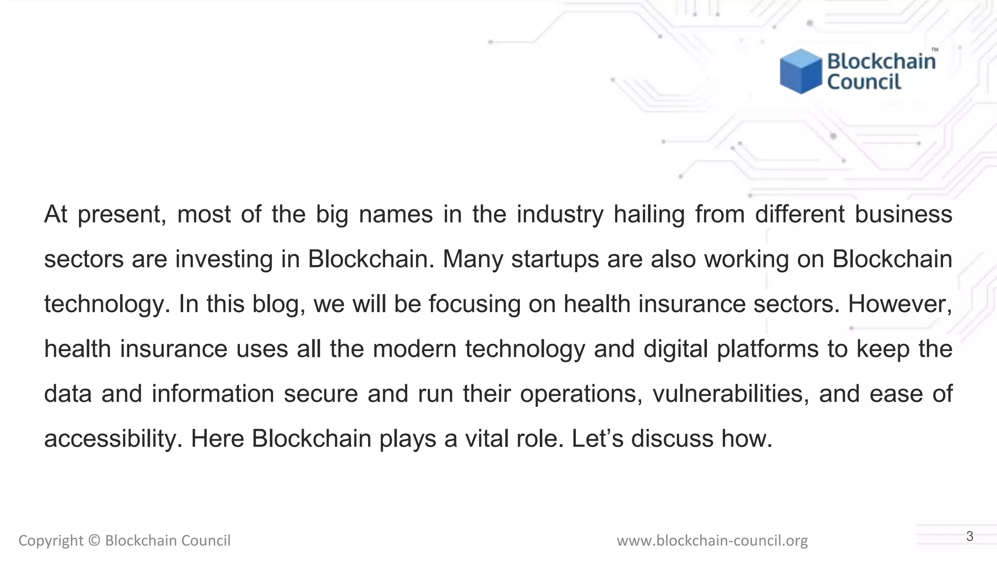 Copyright © Blockchain Council www.blockchain-council.org
At present, most of the big names in the industry hailing from different business
sectors are investing in Blockchain. Many startups are also working on Blockchain
technology. In this blog, we will be focusing on health insurance sectors. However,
health insurance uses all the modern technology and digital platforms to keep the
data and information secure and run their operations, vulnerabilities, and ease of
accessibility. Here Blockchain plays a vital role. Let’s discuss how.
3
 