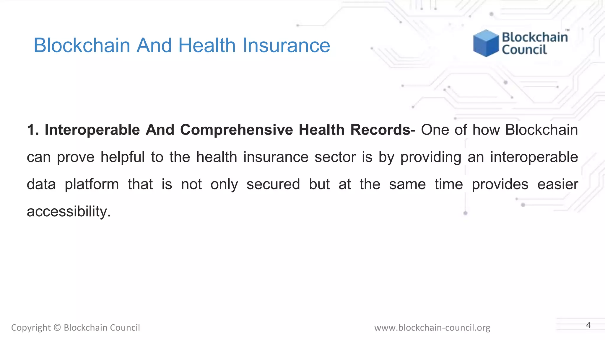 Copyright © Blockchain Council www.blockchain-council.org
Blockchain And Health Insurance
1. Interoperable And Comprehensive Health Records- One of how Blockchain
can prove helpful to the health insurance sector is by providing an interoperable
data platform that is not only secured but at the same time provides easier
accessibility.
4
 