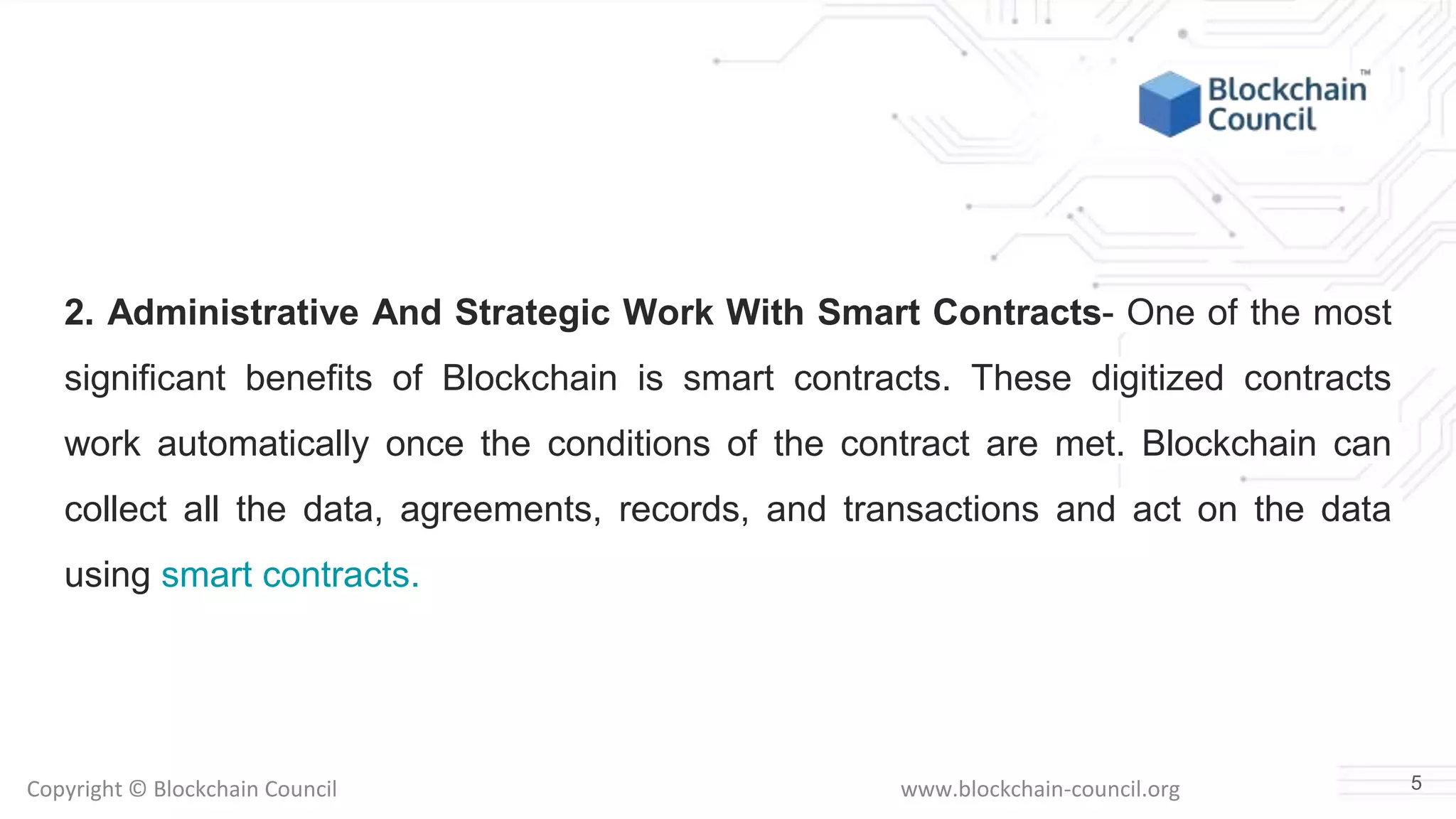 Copyright © Blockchain Council www.blockchain-council.org
2. Administrative And Strategic Work With Smart Contracts- One of the most
significant benefits of Blockchain is smart contracts. These digitized contracts
work automatically once the conditions of the contract are met. Blockchain can
collect all the data, agreements, records, and transactions and act on the data
using smart contracts.
5
 