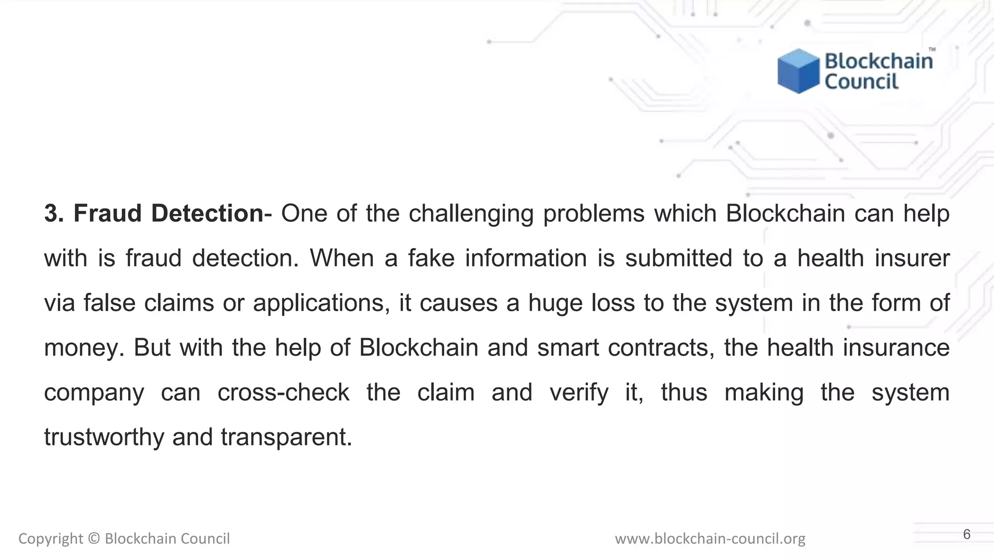 Copyright © Blockchain Council www.blockchain-council.org
3. Fraud Detection- One of the challenging problems which Blockchain can help
with is fraud detection. When a fake information is submitted to a health insurer
via false claims or applications, it causes a huge loss to the system in the form of
money. But with the help of Blockchain and smart contracts, the health insurance
company can cross-check the claim and verify it, thus making the system
trustworthy and transparent.
6
 