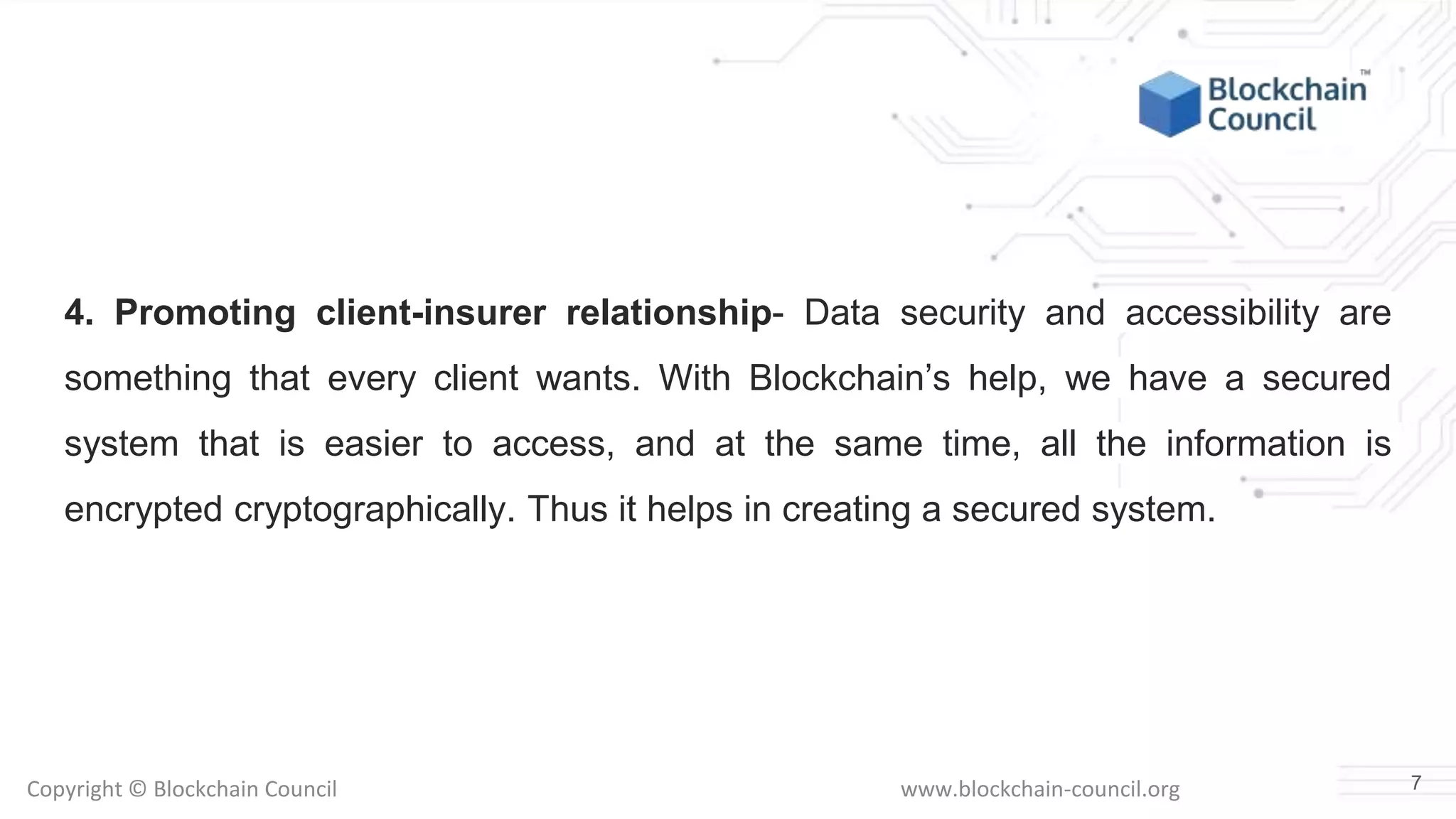 Copyright © Blockchain Council www.blockchain-council.org
4. Promoting client-insurer relationship- Data security and accessibility are
something that every client wants. With Blockchain’s help, we have a secured
system that is easier to access, and at the same time, all the information is
encrypted cryptographically. Thus it helps in creating a secured system.
7
 