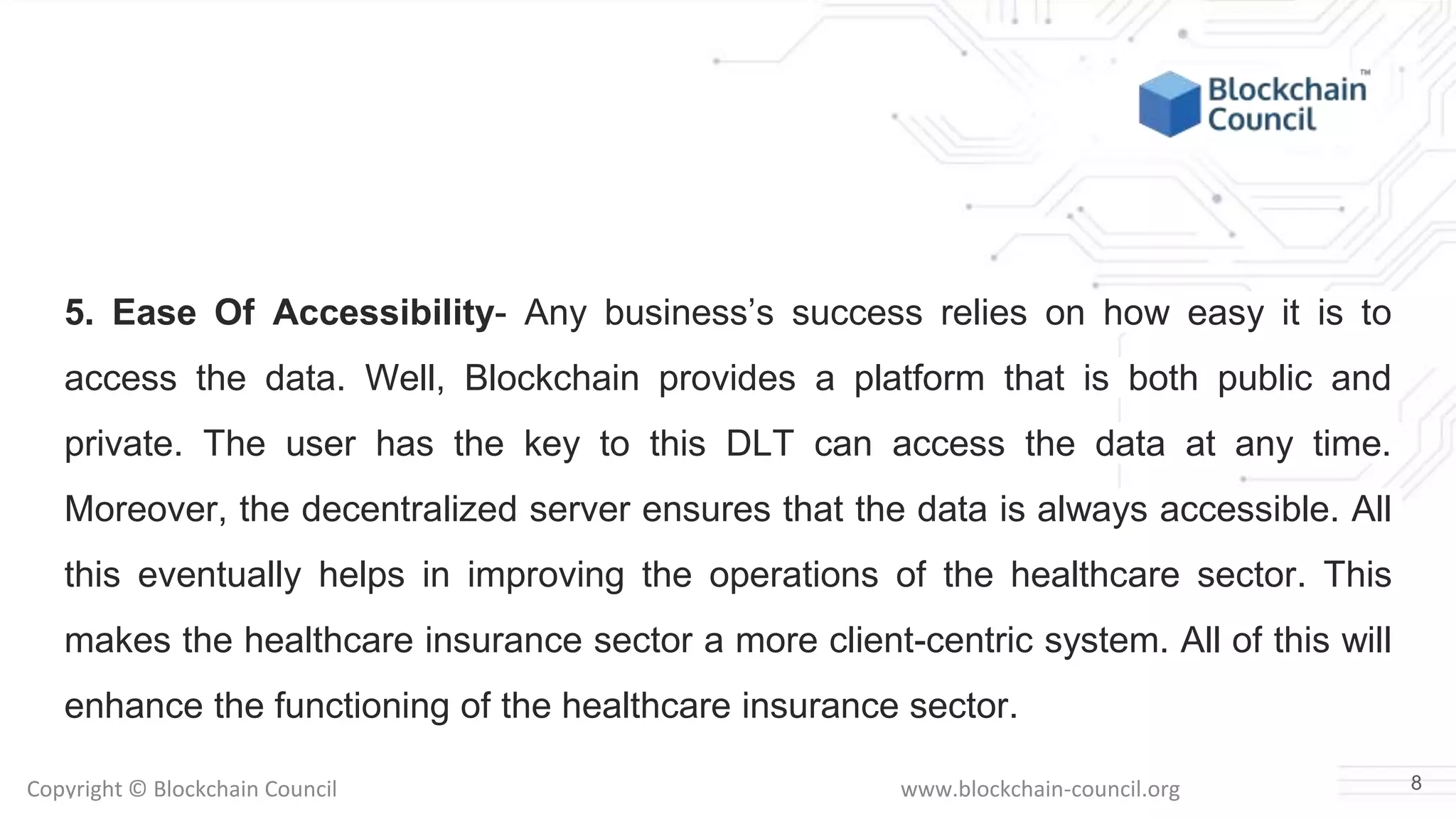 Copyright © Blockchain Council www.blockchain-council.org
5. Ease Of Accessibility- Any business’s success relies on how easy it is to
access the data. Well, Blockchain provides a platform that is both public and
private. The user has the key to this DLT can access the data at any time.
Moreover, the decentralized server ensures that the data is always accessible. All
this eventually helps in improving the operations of the healthcare sector. This
makes the healthcare insurance sector a more client-centric system. All of this will
enhance the functioning of the healthcare insurance sector.
8
 