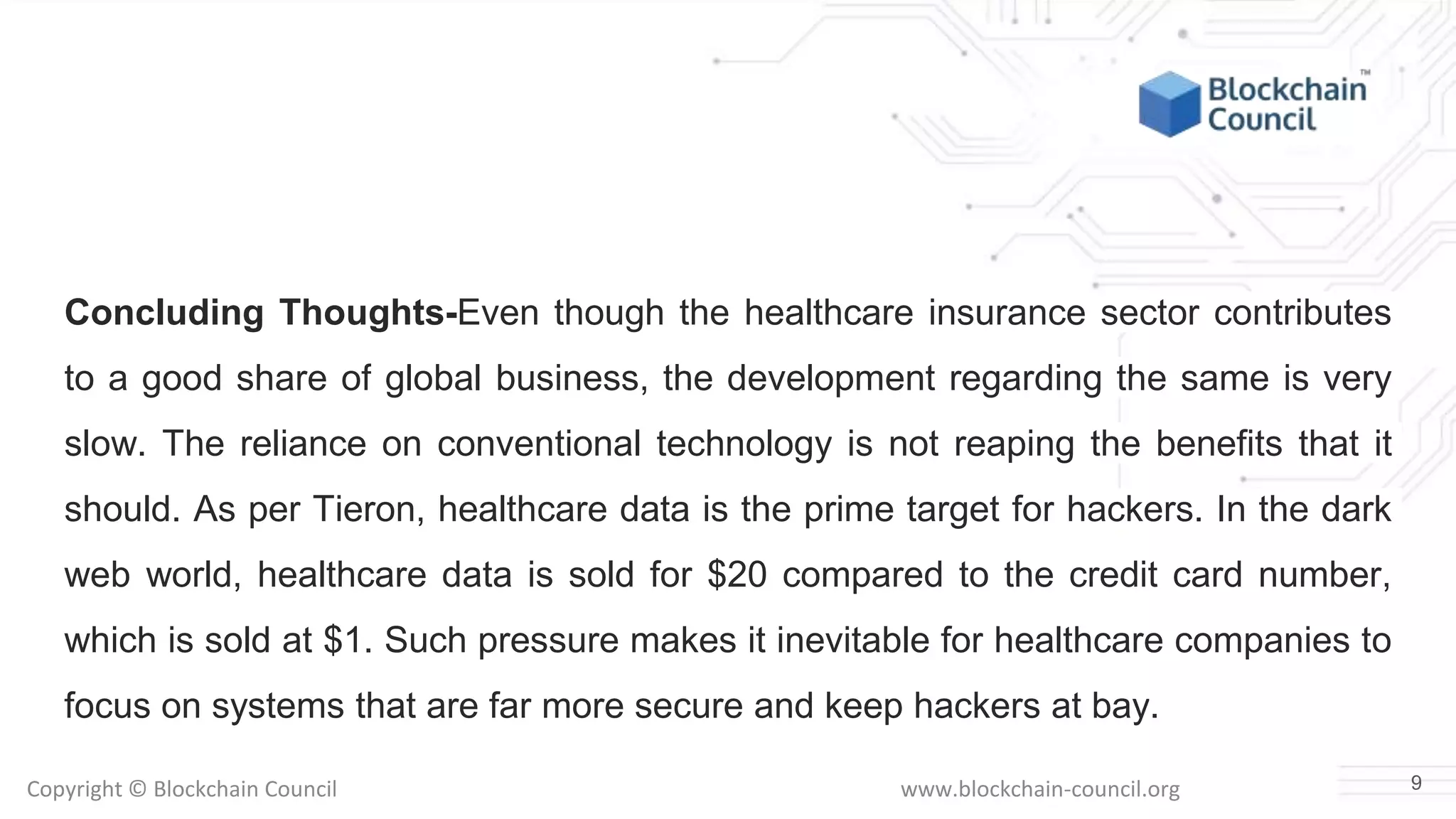 Copyright © Blockchain Council www.blockchain-council.org
Concluding Thoughts-Even though the healthcare insurance sector contributes
to a good share of global business, the development regarding the same is very
slow. The reliance on conventional technology is not reaping the benefits that it
should. As per Tieron, healthcare data is the prime target for hackers. In the dark
web world, healthcare data is sold for $20 compared to the credit card number,
which is sold at $1. Such pressure makes it inevitable for healthcare companies to
focus on systems that are far more secure and keep hackers at bay.
9
 