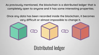 As previously mentioned, the blockchain is a distributed ledger that is
completely open to anyone and it has some interesting properties.


Once any data has been recorded inside the blockchain, it becomes
very difficult or almost impossible to change it.
 