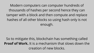 Modern computers can computer hundreds of
thousands of hashes per second hence they can
tamper with a block and then compute and replace
hashes of all other blocks so using hash only is not
enough.




So to mitigate this, blockchain has something called
Proof of Work. It is a mechanism that slows down the
creation of new blocks.
 