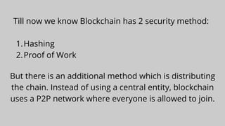 Hashing
Proof of Work
Till now we know Blockchain has 2 security method:


1.
2.
But there is an additional method which is distributing
the chain. Instead of using a central entity, blockchain
uses a P2P network where everyone is allowed to join.
 