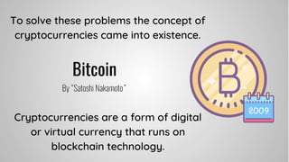 To solve these problems the concept of
cryptocurrencies came into existence.
Cryptocurrencies are a form of digital
or virtual currency that runs on
blockchain technology.
 