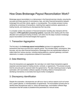 How Does Brokerage Payout Reconciliation Work?
Brokerage payout reconciliation is a vital process in the financial services industry, ensuring the
accurate and timely payment of commissions, fees, and other financial transactions between
brokerage firms and their clients, agents, or counterparties. This complex process involves
verifying the correctness of transactions, matching them against contracts, agreements, or
trading records, and resolving any discrepancies that may arise.
In a broader context, the precision in financial transaction handling also intersects with the
integration of IPO application processing systems, especially when dealing with the initial
allocation and subsequent trading of shares. Let's delve into the steps involved in brokerage
payout reconciliation and the technologies that support it.
1. Transaction Aggregation
The first step in the brokerage payout reconciliation process is to aggregate all the
transactions that have occurred over a specific period. This includes trades, commissions, fees,
bonuses, and any other financial transactions. Brokerage firms use sophisticated software to
collect data from various sources, including trading platforms, payment gateways, and bank
statements, to create a comprehensive dataset for reconciliation.
2. Data Matching
Once the transactions are aggregated, the next step is to match these transactions against
expected outcomes based on trading records, contracts, or agreements. This process ensures
that the amounts paid or received match the agreed terms. The data matching process is highly
automated, with reconciliation software capable of handling millions of transactions and
identifying mismatches or anomalies that require further investigation.
3. Discrepancy Identification
Despite the automation, discrepancies can still occur due to various reasons such as human
error, system glitches, or misinterpretation of agreements. The reconciliation process aims to
identify these discrepancies early on. Using rule-based logic, reconciliation software flags
transactions that fall outside of predetermined parameters for manual review.
 