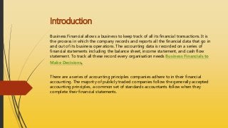 Introduction
Business Financial allows a business to keep track of all its financial transactions. It is
the process in which the company records and reports all the financial data that go in
and out of its business operations. The accounting data is recorded on a series of
financial statements including the balance sheet, income statement, and cash flow
statement. To track all these record every organisation needs Business Financials to
Make Decisions.
There are a series of accounting principles companies adhere to in their financial
accounting. The majority of publicly traded companies follow the generally accepted
accounting principles, a common set of standards accountants follow when they
complete their financial statements.
 