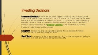 Investing Decisions
Investment Decision: Investment decisions related to identify the total amount of
assets to be held in the company. It is one of the most important financial decisions
because funds are available in limited quantity so its optimum utilization is equally
become crucial in order to maximise the wealth of the organization and at that
moment proper guidance and Business Coaching gives you better outcomes.
Investment decisions are of two types:
Long term decision making for capital budgeting. Its is a process of making
investment decisions in capital expenditure.
Short Term for working capital management working capital management policy is
one which ensures higher profitability, proper liquidity.
 