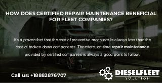 HOW DOES CERTIFIED REPAIR MAINTENANCE BENEFICIAL
FOR FLEET COMPANIES?
Call us: +18882876707
It’s a proven fact that the cost of preventive measures is always less than the
cost of broken-down components. Therefore, on-time repair maintenance
provided by certified companies is always a good point to follow.
 
