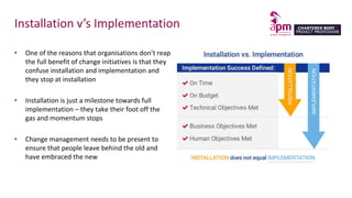 Installation v’s Implementation
• One of the reasons that organisations don’t reap
the full benefit of change initiatives is that they
confuse installation and implementation and
they stop at installation
• Installation is just a milestone towards full
implementation – they take their foot off the
gas and momentum stops
• Change management needs to be present to
ensure that people leave behind the old and
have embraced the new
 