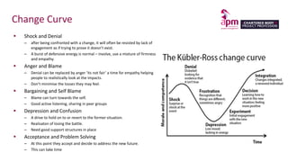 Change Curve
 Shock and Denial
– after being confronted with a change, it will often be resisted by lack of
engagement as if trying to prove it doesn’t exist.
– A burst of defensive energy is normal – involve, use a mixture of firmness
and empathy.
 Anger and Blame
– Denial can be replaced by anger ‘its not fair’ a time for empathy helping
people to realistically look at the impacts.
– Don’t minimise the losses they may feel.
 Bargaining and Self Blame
– Blame can turn towards the self.
– Good active listening, sharing in peer groups
 Depression and Confusion
– A drive to hold on to or revert to the former situation.
– Realisaton of losing the battle.
– Need good support structures in place
 Acceptance and Problem Solving
– At this point they accept and decide to address the new future.
– This can take time
 