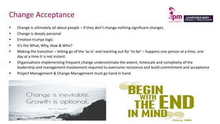 Change Acceptance
 Change is ultimately all about people – if they don’t change nothing significant changes.
 Change is deeply personal
 Emotion trumps logic
 It’s the What, Why, How & Who?
 Making the transition – letting go of the ‘as-is’ and reaching out for ‘to-be’ – happens one person at a time, one
day at a time it is not instant.
 Organisations implementing frequent change underestimate the extent, timescale and complexity of the
leadership and management involvement required to overcome resistance and build commitment and acceptance
 Project Management & Change Management must go hand in hand.
 