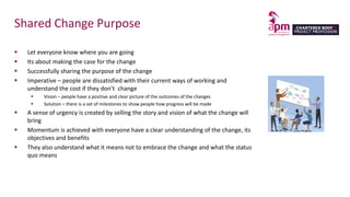 Shared Change Purpose
 Let everyone know where you are going
 Its about making the case for the change
 Successfully sharing the purpose of the change
 Imperative – people are dissatisfied with their current ways of working and
understand the cost if they don’t change
 Vision – people have a positive and clear picture of the outcomes of the changes
 Solution – there is a set of milestones to show people how progress will be made
 A sense of urgency is created by selling the story and vision of what the change will
bring
 Momentum is achieved with everyone have a clear understanding of the change, its
objectives and benefits
 They also understand what it means not to embrace the change and what the status
quo means
 