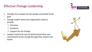 Effective Change Leadership
 Provides the compass for key people committed to the
goal
 Change leaders within the organisation need to
provide
 Direction
 Guidance
 Support for the Change
 Leaders need to be seen to demonstrate their own
commitment to the change through their actions and
words
 
