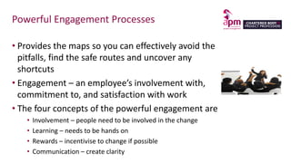 Powerful Engagement Processes
• Provides the maps so you can effectively avoid the
pitfalls, find the safe routes and uncover any
shortcuts
• Engagement – an employee’s involvement with,
commitment to, and satisfaction with work
• The four concepts of the powerful engagement are
• Involvement – people need to be involved in the change
• Learning – needs to be hands on
• Rewards – incentivise to change if possible
• Communication – create clarity
 