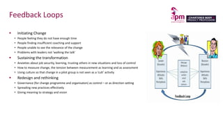 Feedback Loops
 Initiating Change
• People feeling they do not have enough time
• People finding insufficient coaching and support
• People unable to see the relevance of the change
• Problems with leaders not ‘walking the talk’
 Sustaining the transformation
• Anxieties about job security, learning, trusting others in new situations and loss of control
• How to measure change, the tension between measurement as learning and as assessment
• Using culture so that change in a pilot group is not seen as a ‘cult’ activity
 Redesign and rethinking
• Governance (for change programme and organisaton) as control – or as direction setting
• Spreading new practices effectively
• Giving meaning to strategy and vision
 