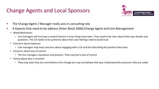 Change Agents and Local Sponsors
 The Change Agent / Manager really acts in consulting role
 4 Aspects that need to be address (Peter Block 2000) Change Agent and Line Management
• Mixed Motivation
• Line managers will too have a vested interest in how things have been. They need to be clear about their own doubts and
questions. The CA needs to be authentic about their own feelings need to build trust.
• Concerns about exposure
• Line managers may have concerns about engaging with a CA and this disturbing the position they have
• Concerns about loss of control
• The line managers reputation and position. They may feel a loss of control
• Clarity about who is involved
• They may state they are committed to the change but may not behave that way. Understand the pressures they are under
 
