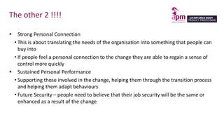 The other 2 !!!!
 Strong Personal Connection
• This is about translating the needs of the organisation into something that people can
buy into
• If people feel a personal connection to the change they are able to regain a sense of
control more quickly
 Sustained Personal Performance
• Supporting those involved in the change, helping them through the transition process
and helping them adapt behaviours
• Future Security – people need to believe that their job security will be the same or
enhanced as a result of the change
 