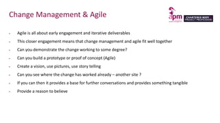 Change Management & Agile
 Agile is all about early engagement and iterative deliverables
 This closer engagement means that change management and agile fit well together
 Can you demonstrate the change working to some degree?
 Can you build a prototype or proof of concept (Agile)
 Create a vision, use pictures, use story telling
 Can you see where the change has worked already – another site ?
 If you can then it provides a base for further conversations and provides something tangible
 Provide a reason to believe
 