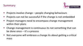 Summary
 Projects involve change – people changing behaviours
 Projects can not be successful if the change is not embedded
 Project managers need to encompass change management
within their plans
 Change management is continuous its not something that can
be done once – it’s a process
 Not everyone will embrace a change its about getting a critical
mass
 