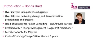 Introduction – Donna Unitt
 Over 25 years in Supply Chain Logistics
 Over 20 years delivering change and transformation
programmes and projects
 Head of Delivery for Rocket Consulting – an SAP Gold Partner
 Certified APMP Change Management & Agile PM Practitioner
 Member of APM for 19 years
 Chair of Enabling Change SIG for the last 3 years
 